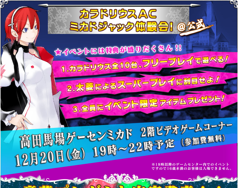「カラドリウスAC　ミカドジャック体験会！＠公式」
		★イベントには特典が盛りだくさん！！
		1.カラドリウス全10台、フリープレイで遊べる！
		2.太菱によるスーパープレイに刮目せよ！
		3.全員にイベント限定アイテムプレゼント！
		高田馬場ゲーセンミカド　2階ビデオゲームコーナー
		12月20日（金）19時～22時予定（参加費無料）
		※18時以降のゲームセンター内でのイベントですので16歳未満のお客様は入場できません。
		