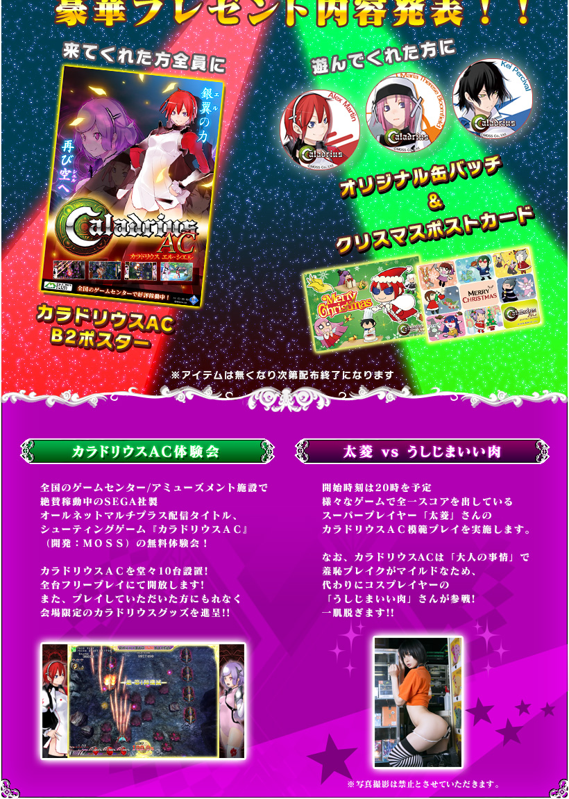 「カラドリウスAC体験会」
		全国のゲームセンター/アミューズメント施設で
絶賛稼動中のSEGA社製
オールネットマルチプラス配信タイトル、
シューティングゲーム『カラドリウスＡＣ』
（開発：ＭＯＳＳ）の無料体験会！

カラドリウスＡＣを堂々10台設置!　
全台フリープレイにて開放します!
また、プレイしていただいた方にもれなく
会場限定のカラドリウスグッズを進呈!!

「太菱 ｖｓ うしじまいい肉」
開始時刻は20時を予定
様々なゲームで全一スコアを出している
スーパープレイヤー「太菱」さんの
カラドリウスＡＣ模範プレイを実施します。

なお、カラドリウスACは「大人の事情」で
羞恥ブレイクがマイルドなため、
代わりにコスプレイヤーの
「うしじまいい肉」さんが参戦!
一肌脱ぎます!!